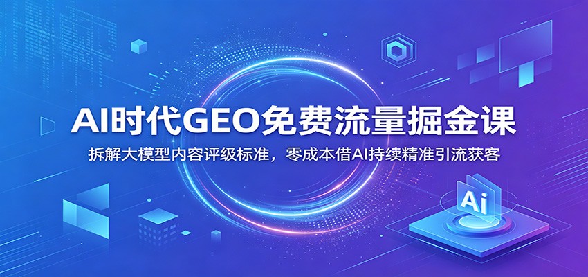 AI时代GEO免费流量掘金课:拆解大模型内容评级标准,零成本借AI持续精准引流获客-智云网
