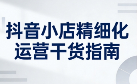 抖音小店精细化运营干货指南新版,助力商家系统提升店铺运营能力(更新)-智云网